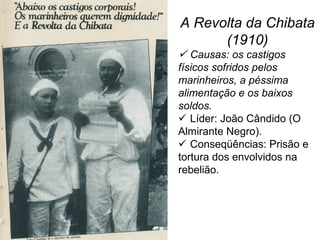 A Revolta da Chibata
(1910)
 Causas: os castigos
físicos sofridos pelos
marinheiros, a péssima
alimentação e os baixos
soldos.
 Líder: João Cândido (O
Almirante Negro).
 Conseqüências: Prisão e
tortura dos envolvidos na
rebelião.
 