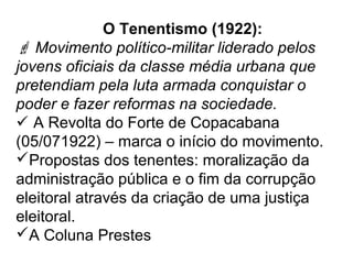 O Tenentismo (1922):
 Movimento político-militar liderado pelos
jovens oficiais da classe média urbana que
pretendiam pela luta armada conquistar o
poder e fazer reformas na sociedade.
 A Revolta do Forte de Copacabana
(05/071922) – marca o início do movimento.
Propostas dos tenentes: moralização da
administração pública e o fim da corrupção
eleitoral através da criação de uma justiça
eleitoral.
A Coluna Prestes
 