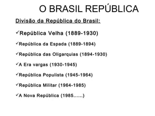 O BRASIL REPÚBLICA
Divisão da República do Brasil:
República Velha (1889-1930)
República da Espada (1889-1894)
República das Oligarquias (1894-1930)
A Era vargas (1930-1945)
República Populista (1945-1964)
República Militar (1964-1985)
A Nova República (1985......)
 