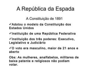 A República da Espada
A Constituição de 1891
Adotou o modelo da Constituição dos
Estados Unidos
Instituição de uma República Federativa
Instituição dos três poderes: Executivo,
Legislativo e Judiciário
O voto era masculino, maior de 21 anos e
aberto
Obs: As mulheres, analfabetos, militares de
baixa patente e religiosos não podiam
votar.
 