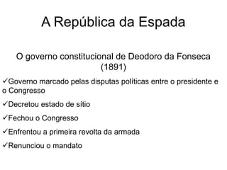 A República da Espada
O governo constitucional de Deodoro da Fonseca
(1891)
Governo marcado pelas disputas políticas entre o presidente e
o Congresso
Decretou estado de sítio
Fechou o Congresso
Enfrentou a primeira revolta da armada
Renunciou o mandato
 