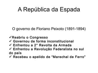 A República da Espada
O governo de Floriano Peixoto (1891-1894)
Reabriu o Congresso
 Governou de forma inconstitucional
 Enfrentou a 2° Revolta da Armada
 Enfrentou a Revolução Federalista no sul
do país
 Recebeu o apelido de “Marechal de Ferro”
 