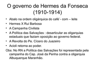 O governo de Hermes da Fonseca
(1910-1914)
• Abalo na ordem oligárquica do café´- com – leite
• Hermes X Rui Barbosa
• A Campanha Civilista
• A Política das Salvações : desarticular as oligarquias
estaduais que faziam oposição ao governo federal.
• A Revolta do Pe. Cícero do Juazeiro
• Acioli retorna ao poder.
Obs: No RN a Política das Salvações foi representada pela
campanha do Cap. José da Penha contra a oligarquia
Albuquerque Maranhão.
 