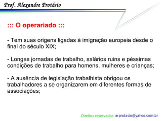 ::: O operariado ::: - Tem suas origens ligadas à imigração europeia desde o final do século XIX; - Longas jornadas de trabalho, salários ruins e péssimas condições de trabalho para homens, mulheres e crianças; - A ausência de legislação trabalhista obrigou os trabalhadores a se organizarem em diferentes formas de associações; 