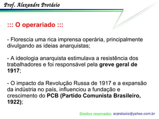 ::: O operariado ::: - Florescia uma rica imprensa operária, principalmente divulgando as ideias anarquistas; - A ideologia anarquista estimulava a resistência dos trabalhadores e foi responsável pela  greve geral de 1917 ; - O impacto da Revolução Russa de 1917 e a expansão da indústria no país, influenciou a fundação e crescimento do  PCB (Partido Comunista Brasileiro, 1922) ; 