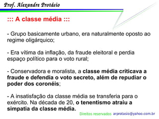 ::: A classe média ::: - Grupo basicamente urbano, era naturalmente oposto ao regime oligárquico; - Era vítima da inflação, da fraude eleitoral e perdia espaço político para o voto rural; - Conservadora e moralista, a  classe média criticava a fraude e defendia o voto secreto, além de repudiar o poder dos coronéis ; - A insatisfação da classe média se transferia para o exército. Na década de 20,  o tenentismo atraiu a simpatia da classe média. 