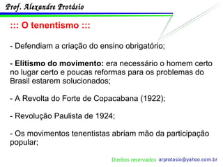 ::: O tenentismo ::: - Defendiam a criação do ensino obrigatório; -  Elitismo do movimento:  era necessário o homem certo no lugar certo e poucas reformas para os problemas do Brasil estarem solucionados; - A Revolta do Forte de Copacabana (1922); - Revolução Paulista de 1924; - Os movimentos tenentistas abriam mão da participação popular; 
