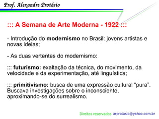 ::: A Semana de Arte Moderna - 1922 ::: - Introdução do  modernismo  no Brasil: jovens artistas e novas ideias; - As duas vertentes do modernismo: :::  futurismo:  exaltação da técnica, do movimento, da velocidade e da experimentação, até linguística; :::  primitivismo:  busca de uma expressão cultural “pura”. Buscava investigações sobre o inconsciente, aproximando-se do surrealismo. 