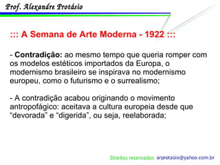 ::: A Semana de Arte Moderna - 1922 ::: -  Contradição:  ao mesmo tempo que queria romper com os modelos estéticos importados da Europa, o modernismo brasileiro se inspirava no modernismo europeu, como o futurismo e o surrealismo; - A contradição acabou originando o movimento antropofágico: aceitava a cultura europeia desde que “devorada” e “digerida”, ou seja, reelaborada; 