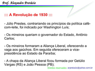 ::: A Revolução de 1930 ::: - Júlio Prestes, contrariando os princípios da política café-com-leite, foi indicado por Washington Luís;  - Os mineiros queriam o governador do Estado, Antônio Carlos; - Os mineiros formaram a Aliança Liberal, oferecendo a vaga aos gaúchos. Em seguida ofereceram a vice-presidência ao Estado da Paraíba; - A chapa da Aliança Liberal ficou formada por Getúlio Vargas (RS) e João Pessoa (PB); 