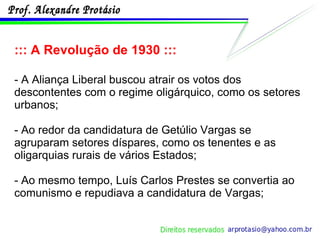 ::: A Revolução de 1930 ::: - A Aliança Liberal buscou atrair os votos dos descontentes com o regime oligárquico, como os setores urbanos;  - Ao redor da candidatura de Getúlio Vargas se agruparam setores díspares, como os tenentes e as oligarquias rurais de vários Estados; - Ao mesmo tempo, Luís Carlos Prestes se convertia ao comunismo e repudiava a candidatura de Vargas; 