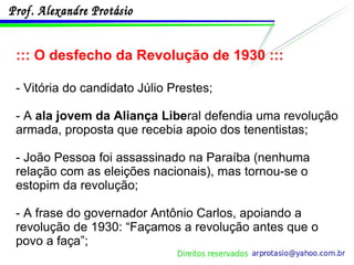 ::: O desfecho da Revolução de 1930 ::: - Vitória do candidato Júlio Prestes;  - A  ala jovem da Aliança Libe ral defendia uma revolução armada, proposta que recebia apoio dos tenentistas; - João Pessoa foi assassinado na Paraíba (nenhuma relação com as eleições nacionais), mas tornou-se o estopim da revolução; - A frase do governador Antônio Carlos, apoiando a revolução de 1930: “Façamos a revolução antes que o povo a faça”; 