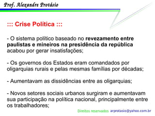 ::: Crise Política ::: - O sistema político baseado no  revezamento entre paulistas e mineiros na presidência da república  acabou por gerar insatisfações; - Os governos dos Estados eram comandados por oligarquias rurais e pelas mesmas famílias por décadas; - Aumentavam as dissidências entre as oligarquias; - Novos setores sociais urbanos surgiram e aumentavam sua participação na política nacional, principalmente entre os trabalhadores; 