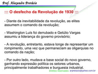 ::: O desfecho da Revolução de 1930 ::: - Diante da inevitabilidade da revolução, as elites assumem o comando da revolução;  - Washington Luís foi derrubado e Getúlio Vargas assumiu a liderança do governo provisório; - A revolução, entretanto, estava longe de representar um rompimento, uma vez que permaneciam as oligarquias no comando da nação; - Por outro lado, mudava a base social do novo governo, ganhando expressão política os setores urbanos, principalmente trabalhadores e burguesia industrial. 