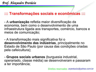 ::: Transformações sociais e econômicas ::: - A  urbanização  refletia maior diversificação da economia, bem como o desenvolvimento de uma infraestrutura ligada aos transportes, comércio, bancos e meios de comunicação; - A transformação mais significativa foi o  desenvolvimento das indústrias , principalmente no Estado de São Paulo (por causa das condições criadas pela cafeicultura); -  Grupos sociais urbanos  (burguesia industrial, operariado, classe média) se desenvolveram e passaram a ter importância; 