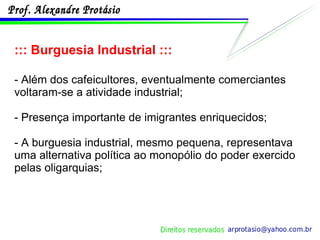 ::: Burguesia Industrial ::: - Além dos cafeicultores, eventualmente comerciantes voltaram-se a atividade industrial; - Presença importante de imigrantes enriquecidos; - A burguesia industrial, mesmo pequena, representava uma alternativa política ao monopólio do poder exercido pelas oligarquias; 