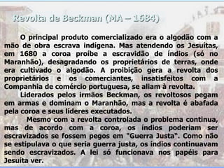 Revolta de Beckman (MA – 1684)
O principal produto comercializado era o algodão com a
mão de obra escrava indígena. Mas atendendo os Jesuítas,
em 1680 a coroa proíbe a escravidão de índios (só no
Maranhão), desagradando os proprietários de terras, onde
era cultivado o algodão. A proibição gera a revolta dos
proprietários e os comerciantes, insatisfeitos com a
Companhia de comércio portuguesa, se aliam à revolta.
Liderados pelos irmãos Beckman, os revoltosos pegam
em armas e dominam o Maranhão, mas a revolta é abafada
pela coroa e seus líderes executados.
Mesmo com a revolta controlada o problema continua,
mas de acordo com a coroa, os índios poderiam ser
escravizados se fossem pegos em "Guerra Justa“. Como não
se estipulava o que seria guerra justa, os índios continuavam
sendo escravizados. A lei só funcionava nos papéis para
Jesuíta ver.
 