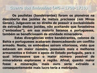 Guerra dos Emboabas (MG – 1708-1710)
Os paulistas (bandeirantes) foram os pioneiros na
descoberta das jazidas de metais preciosos (em Minas
Gerais). Julgavam-se no direito de possuir a exclusividade
de extração destas jazidas, não aceitando que forasteiros
(“emboabas”), em sua maioria baianos e portugueses,
também se beneficiassem da atividade mineradora.
Estas divergências entre bandeirantes, colonos da
Bahia e portugueses acabaram desencadeando um conflito
armado. Neste, os emboabas saíram vitoriosos, visto que
estavam em maior número, possuíam mais e melhores
armamentos e tinham o apoio do Estado português, para o
qual interessava que o maior número possível de
mineradores explorasse a região. Afinal, quanto maior
fosse a mineração, mais ouro seria extraído e
consequentemente mais lucro teria a metrópole.
 