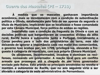 Guerra dos Mascates (PE – 1710)
À medida que os mascates ganhavam importância
econômica, mais se incomodavam com a condição de subordinação
política a Olinda, estabelecida pelo fato de ser apenas da segunda o
título de Município, implicando que se localizasse e fosse comandada
por esta Câmara Municipal, força política de ambas as regiões.
Insatisfeito com a condição de freguesia de Olinda e com as
decisões políticas que barganhavam as crescentes dívidas da elite
rural, Recife busca a autonomia junto a Portugal. Inicialmente a
Coroa pendeu para o lado dos proprietários de terra, mas não
deixando de ignorar a importância cada vez maior dos comerciantes,
o governo luso acabou por, em 1709, privilegiá-los, elevando a fre-
guesia à categoria de município, com sua própria Câmara Municipal.
Os olindenses, inconformados, invadem e dominam os reci-
fenses, nomeando um governador. A reação local gera um conflito
armado que prossegue até a chegada de um novo governador
enviado pelo Reino. Este prende os principais envolvidos na revolta e
mantém a autonomia de Recife, que no ano seguinte viria a ser
elevado a categoria de sede administrativa de Pernambuco.
 