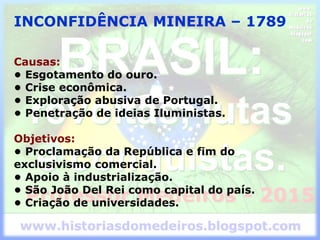 INCONFIDÊNCIA MINEIRA – 1789
Causas:
• Esgotamento do ouro.
• Crise econômica.
• Exploração abusiva de Portugal.
• Penetração de ideias Iluministas.
Objetivos:
• Proclamação da República e fim do
exclusivismo comercial.
• Apoio à industrialização.
• São João Del Rei como capital do país.
• Criação de universidades.
 