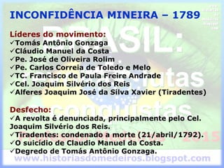 INCONFIDÊNCIA MINEIRA – 1789
Líderes do movimento:
Tomás Antônio Gonzaga
Cláudio Manuel da Costa
Pe. José de Oliveira Rolim
Pe. Carlos Correia de Toledo e Melo
TC. Francisco de Paula Freire Andrade
Cel. Joaquim Silvério dos Reis
Alferes Joaquim José da Silva Xavier (Tiradentes)
Desfecho:
A revolta é denunciada, principalmente pelo Cel.
Joaquim Silvério dos Reis.
Tiradentes: condenado a morte (21/abril/1792).
O suicídio de Claudio Manuel da Costa.
Degredo de Tomás Antônio Gonzaga.
 