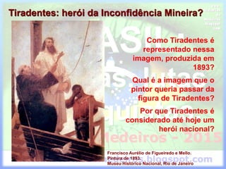 Tiradentes: herói da Inconfidência Mineira?
Francisco Aurélio de Figueiredo e Mello.
Pintura de 1893.
Museu Histórico Nacional, Rio de Janeiro
Como Tiradentes é
representado nessa
imagem, produzida em
1893?
Qual é a imagem que o
pintor queria passar da
figura de Tiradentes?
Por que Tiradentes é
considerado até hoje um
herói nacional?
 
