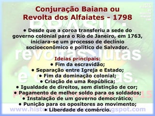 Conjuração Baiana ou
Revolta dos Alfaiates - 1798
• Desde que a coroa transferiu a sede do
governo colonial para o Rio de Janeiro, em 1763,
iniciara-se um processo de declínio
socioeconômico e político de Salvador.
Ideias principais:
• Fim da escravidão;
• Separação entre Igreja e Estado;
• Fim da dominação colonial;
• Criação de uma República;
• Igualdade de direitos, sem distinção de cor;
• Pagamento de melhor soldo para os soldados;
• Instalação de um governo democrático;
• Punição para os opositores ao movimento;
• Liberdade de comércio.
 