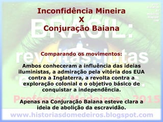 Inconfidência Mineira
X
Conjuração Baiana
Comparando os movimentos:
Ambos conheceram a influência das ideias
iluministas, a admiração pela vitória dos EUA
contra a Inglaterra, a revolta contra a
exploração colonial e o objetivo básico de
conquistar a independência.
Apenas na Conjuração Baiana esteve clara a
ideia de abolição da escravidão.
 