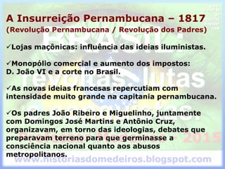 A Insurreição Pernambucana – 1817
(Revolução Pernambucana / Revolução dos Padres)
Lojas maçônicas: influência das ideias iluministas.
Monopólio comercial e aumento dos impostos:
D. João VI e a corte no Brasil.
As novas ideias francesas repercutiam com
intensidade muito grande na capitania pernambucana.
Os padres João Ribeiro e Miguelinho, juntamente
com Domingos José Martins e Antônio Cruz,
organizavam, em torno das ideologias, debates que
preparavam terreno para que germinasse a
consciência nacional quanto aos abusos
metropolitanos.
 