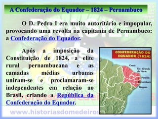A Confederação do Equador – 1824 – Pernambuco
O D. Pedro I era muito autoritário e impopular,
provocando uma revolta na capitania de Pernambuco:
a Confederação do Equador.
Após a imposição da
Constituição de 1824, a elite
rural pernambucana e as
camadas médias urbanas
uniram-se e proclamaram-se
independentes em relação ao
Brasil, criando a República da
Confederação do Equador.
 