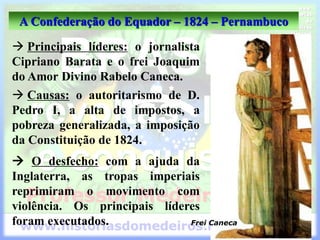 A Confederação do Equador – 1824 – Pernambuco
 Principais líderes: o jornalista
Cipriano Barata e o frei Joaquim
do Amor Divino Rabelo Caneca.
 O desfecho: com a ajuda da
Inglaterra, as tropas imperiais
reprimiram o movimento com
violência. Os principais líderes
foram executados. Frei Caneca
 Causas: o autoritarismo de D.
Pedro I, a alta de impostos, a
pobreza generalizada, a imposição
da Constituição de 1824.
 