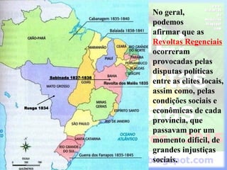 Sabinada 1837-1838
Rusga 1834
No geral,
podemos
afirmar que as
Revoltas Regenciais
ocorreram
provocadas pelas
disputas políticas
entre as elites locais,
assim como, pelas
condições sociais e
econômicas de cada
província, que
passavam por um
momento difícil, de
grandes injustiças
sociais.
 