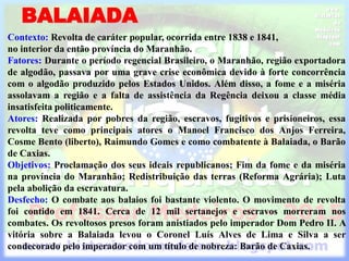 BALAIADA
Contexto: Revolta de caráter popular, ocorrida entre 1838 e 1841,
no interior da então província do Maranhão.
Fatores: Durante o período regencial Brasileiro, o Maranhão, região exportadora
de algodão, passava por uma grave crise econômica devido à forte concorrência
com o algodão produzido pelos Estados Unidos. Além disso, a fome e a miséria
assolavam a região e a falta de assistência da Regência deixou a classe média
insatisfeita politicamente.
Atores: Realizada por pobres da região, escravos, fugitivos e prisioneiros, essa
revolta teve como principais atores o Manoel Francisco dos Anjos Ferreira,
Cosme Bento (liberto), Raimundo Gomes e como combatente à Balaiada, o Barão
de Caxias.
Objetivos: Proclamação dos seus ideais republicanos; Fim da fome e da miséria
na província do Maranhão; Redistribuição das terras (Reforma Agrária); Luta
pela abolição da escravatura.
Desfecho: O combate aos balaios foi bastante violento. O movimento de revolta
foi contido em 1841. Cerca de 12 mil sertanejos e escravos morreram nos
combates. Os revoltosos presos foram anistiados pelo imperador Dom Pedro II. A
vitória sobre a Balaiada levou o Coronel Luís Alves de Lima e Silva a ser
condecorado pelo imperador com um título de nobreza: Barão de Caxias.
 