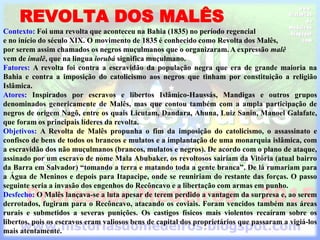 REVOLTA DOS MALÊS
Contexto: Foi uma revolta que aconteceu na Bahia (1835) no período regencial
e no início do século XIX. O movimento de 1835 é conhecido como Revolta dos Malês,
por serem assim chamados os negros muçulmanos que o organizaram. A expressão malê
vem de imalê, que na lingua iorubá significa muçulmano.
Fatores: A revolta foi contra a escravidão da população negra que era de grande maioria na
Bahia e contra a imposição do catolicismo aos negros que tinham por constituição a religião
Islâmica.
Atores: Inspirados por escravos e libertos Islâmico-Haussás, Mandigas e outros grupos
denominados genericamente de Malês, mas que contou também com a ampla participação de
negros de origem Nagô, entre os quais Licutam, Dandara, Ahuna, Luiz Sanin, Manoel Galafate,
que foram os principais líderes da revolta.
Objetivos: A Revolta de Malês propunha o fim da imposição do catolicismo, o assassinato e
confisco de bens de todos os brancos e mulatos e a implantação de uma monarquia islâmica, com
a escravidão dos não muçulmanos (brancos, mulatos e negros). De acordo com o plano de ataque,
assinado por um escravo de nome Mala Abubaker, os revoltosos sairiam da Vitória (atual bairro
da Barra em Salvador) “tomando a terra e matando toda a gente branca”. De lá rumariam para
a Água de Meninos e depois para Itapacipe, onde se reuniriam do restante das forças. O passo
seguinte seria a invasão dos engenhos do Recôncavo e a libertação com armas em punho.
Desfecho: O Malês lançava-se a luta apesar de terem perdido a vantagem da surpresa e, ao serem
derrotados, fugiram para o Recôncavo, atacando os coviais. Foram vencidos também nas áreas
rurais e submetidos a severas punições. Os castigos físicos mais violentos recaíram sobre os
libertos, pois os escravos eram valiosos bens de capital dos proprietários que passaram a vigiá-los
mais atentamente.
 