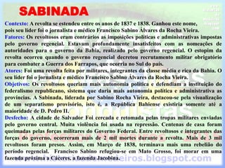 SABINADA
Contexto: A revolta se estendeu entre os anos de 1837 e 1838. Ganhou este nome,
pois seu líder foi o jornalista e médico Francisco Sabino Álvares da Rocha Vieira.
Fatores: Os revoltosos eram contrários as imposições políticas e administrativas impostas
pelo governo regencial. Estavam profundamente insatisfeitos com as nomeações de
autoridades para o governo da Bahia, realizado pelo governo regencial. O estopim da
revolta ocorreu quando o governo regencial decretou recrutamento militar obrigatório
para combater a Guerra dos Farrapos, que ocorria no Sul do país.
Atores: Foi uma revolta feita por militares, integrantes da classe média e rica da Bahia. O
seu líder foi o jornalista e médico Francisco Sabino Álvares da Rocha Vieira.
Objetivos: Os revoltosos queriam mais autonomia política e defendiam a instituição do
federalismo republicano, sistema que daria mais autonomia política e administrativa as
províncias. A Sabinada, liderada por Sabino Rocha Vieira, destacou-se pela visualização
de um separatismo provisório, isto é, a República Bahiense existiria somente até a
maioridade de D. Pedro II.
Desfecho: A cidade de Salvador Foi cercada e retomada pelas tropas militares enviadas
pelo governo central. Muita violência foi usada na repressão. Centenas de casa foram
queimadas pelas forças militares do Governo Federal. Entre revoltosos e integrantes das
forças do governo, ocorreram mais de 2 mil mortes durante a revolta. Mais de 3 mil
revoltosos foram presos. Assim, em Março de 1838, terminava mais uma rebelião do
período regencial. Francisco Sabino refugiou-se em Mato Grosso, foi morar em uma
fazenda próxima a Cáceres, a fazenda Jacobina.
 