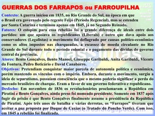 GUERRAS DOS FARRAPOS ou FARROUPILHA
Contexto: A guerra iniciou em 1835, no Rio Grande do Sul, na época em que
o Brasil era governado pelo regente Feijó (Período Regencial), mas se estendeu
por Santa Catarina e terminou apenas em 1845, já no Segundo Reinado.
Fatores: O estopim para essa rebelião foi a grande diferença de ideais entre dois
partidos: um que apoiava os republicanos (Liberais) e outro que dava apoio aos
conservadores (Legalistas) o movimento foi deflagrado por causas político-econômico
como os altos impostos nas charqueadas, a escassez de moeda circulante no Rio
Grande do Sul durante todo o período colonial e o pagamento das dividas do governo
central da província.
Atores: Bento Gonçalves, Bento Manoel, Giuseppe Garibaldi, Anita Garibaldi, Vicente
da Fontura, Pedro Boticário e David Canabarro.
Objetivos: Pretendiam conquistar maior parcela de autonomia política e econômica,
porém mantendo os vínculos com o império. Embora, durante o movimento, surgiu a
ideia de separatismo, possuíam consciência que o mesmo poderia significar a perda do
mercado brasileiro de charque. Eram a favor de um governo federativo e republicano.
Desfecho: Em novembro de 1836 os revolucionários proclamaram a República em
Piratini e Bento Gonçalves, ainda preso foi nomeado presidente. Somente em 1837 após
fugir da prisão é que Bento Gonçalves finalmente assume a presidência da República
de Piratini. Após três anos de batalha e várias derrotas, os “Farrapos” tiveram que
aceitar a paz proposta por Duque de Caxias (o Tratado do Poncho Verde). Com isso,
em 1845 a rebelião foi finalizada.
 