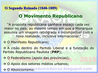 O Segundo Reinado (1840-1889)
O Movimento Republicano
“A proposta republicana ganhava espaço cada vez
maior no país, ao mesmo tempo em que a Monarquia
assumia um imagem retrógrada e incompatível com a
nova realidade, inclusive internacional.”
 O Manifesto Republicano;
 A cisão dentro do Partido Liberal e a fundação do
Partido Republicano Paulista (PRP);
 O Federalismo (apoio das províncias);
 O Apoio dos setores médios urbanos;
 O Abolicionismo.
 