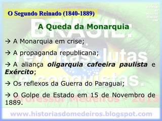 O Segundo Reinado (1840-1889)
A Queda da Monarquia
 A Monarquia em crise;
 A propaganda republicana;
 A aliança oligarquia cafeeira paulista e
Exército;
 Os reflexos da Guerra do Paraguai;
 O Golpe de Estado em 15 de Novembro de
1889.
 