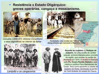  Resistência x Estado Oligárquico:
greves operárias, cangaço e messianismo.
Canudos (1896-97): Antonio Conselheiro
e seus seguidores no interior da Bahia
Lampião e os cangaceiros
Contestado: uma revolta nos “trilhos” das
desigualdades que marcaram a República Velha
Revolta de Juazeiro ou Sedição de
Juazeiro, foi uma revolta de caráter
popular, embora liderada pelos coronéis
da região, que ocorreu no sertão do
Nordeste em 1914. A revolta foi liderada
pelo Pe. Cícero Romão Batista e pelo
médico e político Floro Bartolomeu da
Costa. Teve como epicentro a cidade de
Juazeiro do Norte, localizada no sertão
do Cariri (interior do estado do Ceará).
 