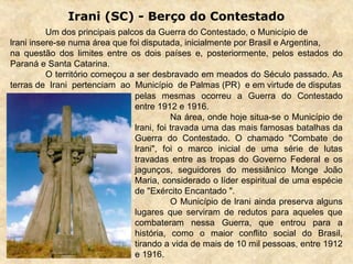 Irani (SC) - Berço do Contestado
Um dos principais palcos da Guerra do Contestado, o Município de
lrani insere-se numa área que foi disputada, inicialmente por Brasil e Argentina,
na questão dos limites entre os dois países e, posteriormente, pelos estados do
Paraná e Santa Catarina.
O território começou a ser desbravado em meados do Século passado. As
terras de Irani pertenciam ao Município de Palmas (PR) e em virtude de disputas
pelas mesmas ocorreu a Guerra do Contestado
entre 1912 e 1916.
Na área, onde hoje situa-se o Município de
lrani, foi travada uma das mais famosas batalhas da
Guerra do Contestado. O chamado "Combate de
lrani", foi o marco inicial de uma série de lutas
travadas entre as tropas do Governo Federal e os
jagunços, seguidores do messiânico Monge João
Maria, considerado o líder espiritual de uma espécie
de "Exército Encantado ".
O Município de lrani ainda preserva alguns
lugares que serviram de redutos para aqueles que
combateram nessa Guerra, que entrou para a
história, como o maior conflito social do Brasil,
tirando a vida de mais de 10 mil pessoas, entre 1912
e 1916.
 