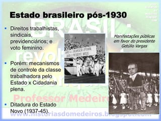 Estado brasileiro pós-1930
 Direitos trabalhistas,
sindicais,
previdenciários; e
voto feminino.
 Porém: mecanismos
de controle da classe
trabalhadora pelo
Estado x Cidadania
plena.
 Ditadura do Estado
Novo (1937-45).
Manifestações públicas
em favor do presidente
Getúlio Vargas
 
