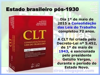 Estado brasileiro pós-1930
Dia 1º de maio de
2015 a Consolidação
das Leis do Trabalho
completou 72 anos.
A CLT foi criada pelo
Decreto-Lei nº 5.452,
de 1º de maio de
1943, e sancionada
pelo presidente
Getúlio Vargas,
durante o período do
Estado Novo.
 