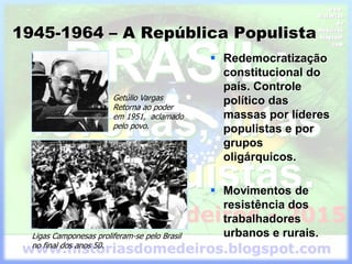 1945-1964 – A República Populista
 Redemocratização
constitucional do
país. Controle
político das
massas por líderes
populistas e por
grupos
oligárquicos.
 Movimentos de
resistência dos
trabalhadores
urbanos e rurais.
Getúlio Vargas
Retorna ao poder
em 1951, aclamado
pelo povo.
Ligas Camponesas proliferam-se pelo Brasil
no final dos anos 50.
 