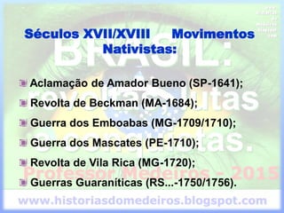 Séculos XVII/XVIII Movimentos
Nativistas:
Aclamação de Amador Bueno (SP-1641);
Revolta de Beckman (MA-1684);
Guerra dos Emboabas (MG-1709/1710);
Guerra dos Mascates (PE-1710);
Revolta de Vila Rica (MG-1720);
Guerras Guaraníticas (RS...-1750/1756).
 