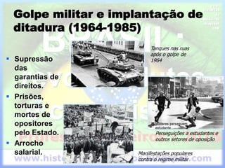 Golpe militar e implantação de
ditadura (1964-1985)
 Supressão
das
garantias de
direitos.
 Prisões,
torturas e
mortes de
opositores
pelo Estado.
 Arrocho
salarial.
Tanques nas ruas
após o golpe de
1964
Perseguições a estudantes e
outros setores de oposição
Manifestações populares
contra o regime militar
 