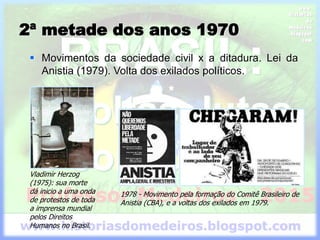  Movimentos da sociedade civil x a ditadura. Lei da
Anistia (1979). Volta dos exilados políticos.
Vladimir Herzog
(1975): sua morte
dá inicio a uma onda
de protestos de toda
a imprensa mundial
pelos Direitos
Humanos no Brasil.
1978 - Movimento pela formação do Comitê Brasileiro de
Anistia (CBA), e a voltas dos exilados em 1979.
2ª metade dos anos 1970
 