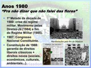 Anos 1980
“Pra não dizer que não falei das flores”
 1ª Metade da década de
1980: crise do regime
militar. Movimento pelas
Diretas-Já (1984) e fim
do Regime Militar (1985).
 1987: Congresso
Nacional Constituinte.
 Constituição de 1988:
garantia de direitos
liberais clássicos +
direitos novos (sociais,
econômicos, culturais,
ambientais...).
Manifestações pelo fim da Ditadura
 