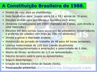 A Constituição Brasileira de 1988.
 Direito de voto para os analfabetos;
 Voto facultativo para: jovens entre 16 e 18 / acima de 70 anos;
 Eleições diretas para presidente e mandato de 5 anos;
 (Emenda Constitucional em 1997: mandato de 4 anos, com direito a
uma reeleição.)
 Eleições em dois turnos (para os cargos de presidente, governadores
e prefeitos de cidades com mais de 200 mil eleitores);
 Direito a greve e liberdade sindical;
 Diminuição da jornada de trabalho de 48 para 44 horas semanais;
 Licença maternidade de 120 dias (sendo atualmente
discutida/regulamentada a ampliação) e paternidade de 5 dias;
 Abono de férias: acréscimo de 1/3 na remuneração;
 Décimo terceiro salário para os aposentados;
 Seguro desemprego;
 Criação do Sistema Único de Saúde (SUS);
 Preocupação ambiental.
 