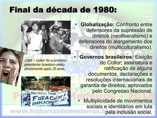 Final da década de 1980:
 Globalização: Confronto entre
defensores da supressão de
direitos (neoliberalismo) e
defensores do alargamento dos
direitos (multiculturalismo).
 Governos brasileiros: Eleição
do Collor; assinatura e
ratificação de alguns
documentos, declarações e
resoluções internacionais de
garantia de direitos, aprovados
pelo Congresso Nacional.
 Multiplicidade de movimentos
sociais e identitários em luta
pela inclusão social.
1989 – Collor foi o primeiro
presidente brasileiro eleito
diretamente após 29 anos.
 