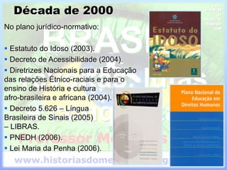 Década de 2000
No plano jurídico-normativo:
 Estatuto do Idoso (2003).
 Decreto de Acessibilidade (2004).
 Diretrizes Nacionais para a Educação
das relações Étnico-raciais e para o
ensino de História e cultura
afro-brasileira e africana (2004).
 Decreto 5.626 – Língua
Brasileira de Sinais (2005)
– LIBRAS.
 PNEDH (2006).
 Lei Maria da Penha (2006).
 